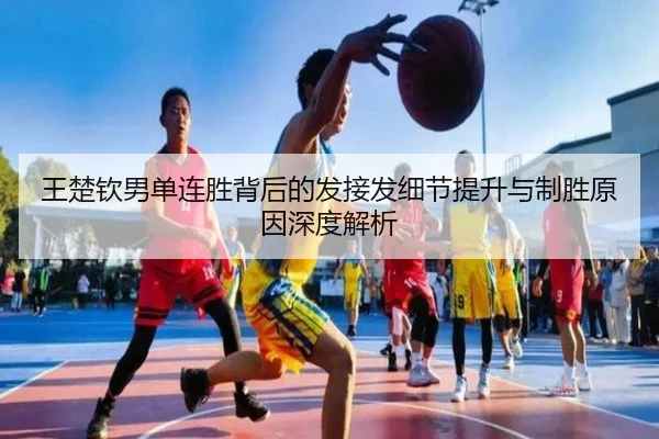 王楚钦男单连胜背后的发接发细节提升与制胜原因深度解析